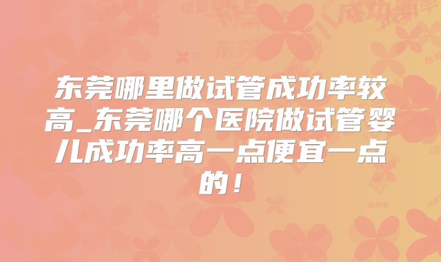 东莞哪里做试管成功率较高_东莞哪个医院做试管婴儿成功率高一点便宜一点的!