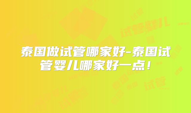 泰国做试管哪家好-泰国试管婴儿哪家好一点！