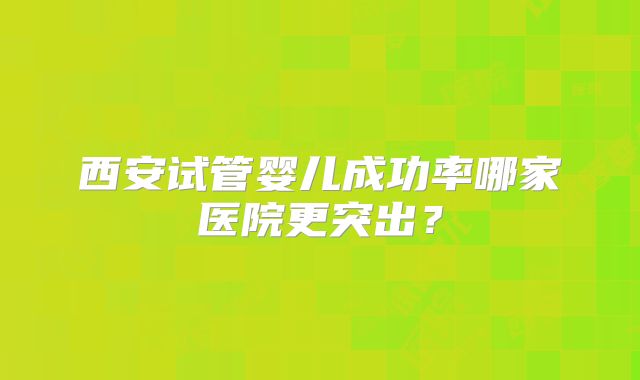 西安试管婴儿成功率哪家医院更突出？