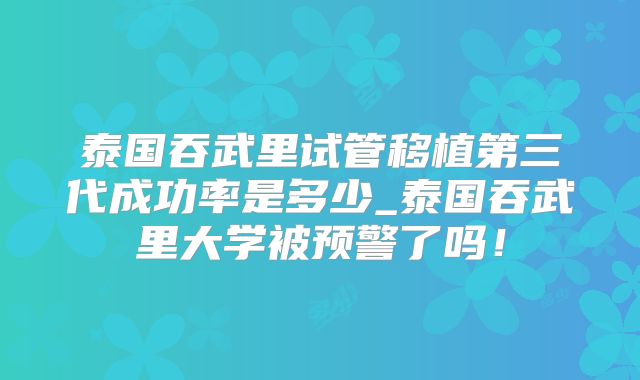 泰国吞武里试管移植第三代成功率是多少_泰国吞武里大学被预警了吗！