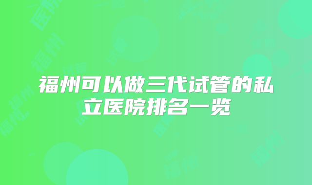 福州可以做三代试管的私立医院排名一览