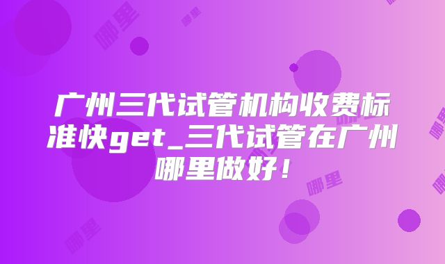 广州三代试管机构收费标准快get_三代试管在广州哪里做好！