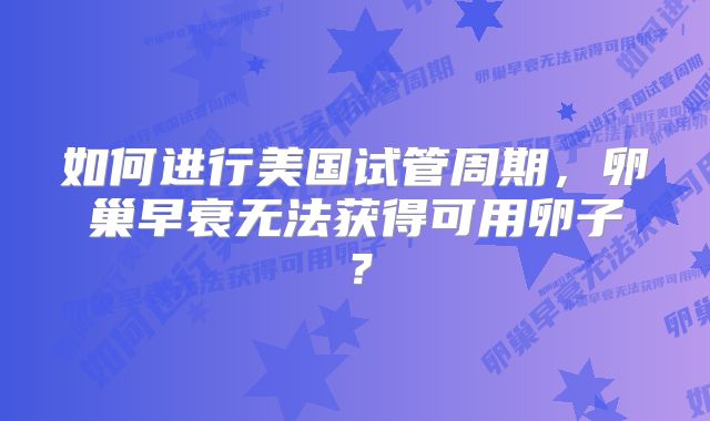 如何进行美国试管周期,卵巢早衰无法获得可用卵子?