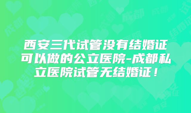 西安三代试管没有结婚证可以做的公立医院-成都私立医院试管无结婚证！