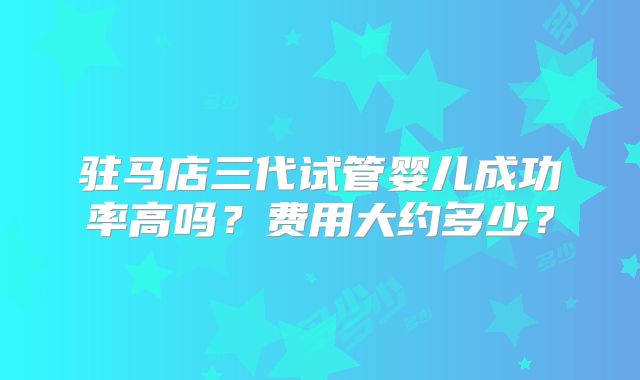 驻马店三代试管婴儿成功率高吗？费用大约多少？