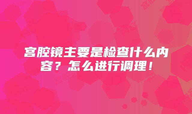 宫腔镜主要是检查什么内容？怎么进行调理！