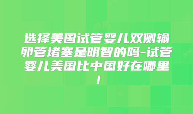 选择美国试管婴儿双侧输卵管堵塞是明智的吗-试管婴儿美国比中国好在哪里！