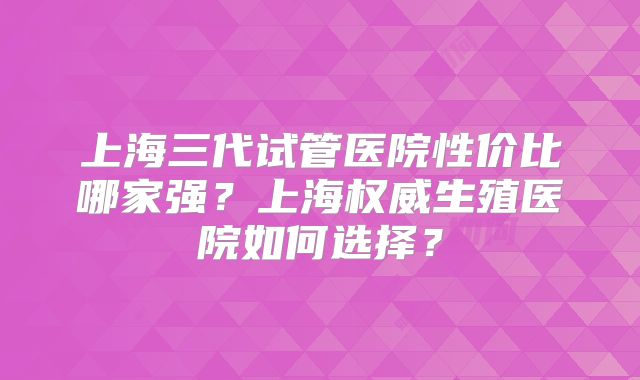 上海三代试管医院性价比哪家强？上海权威生殖医院如何选择？