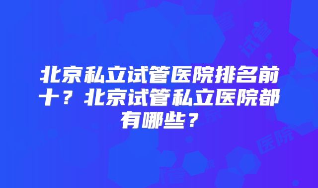 北京私立试管医院排名前十？北京试管私立医院都有哪些？