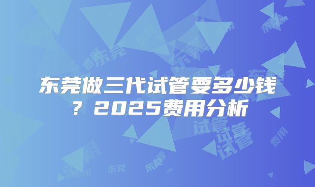 东莞做三代试管要多少钱？2025费用分析