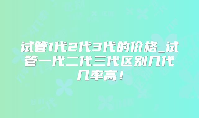 试管1代2代3代的价格_试管一代二代三代区别几代几率高！