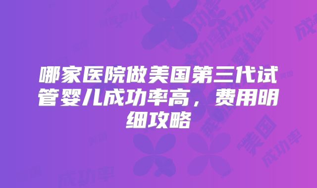 哪家医院做美国第三代试管婴儿成功率高，费用明细攻略