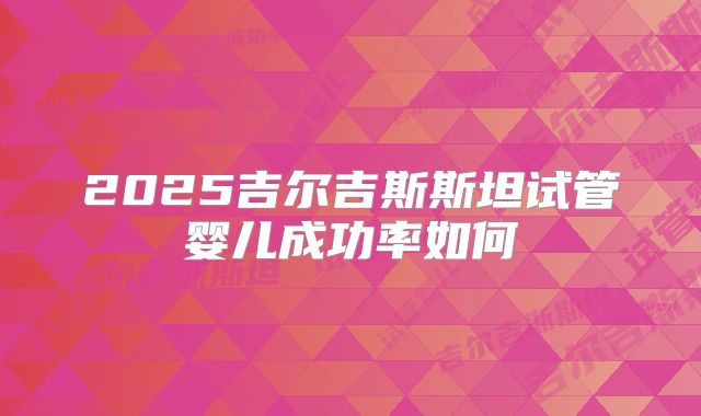 2025吉尔吉斯斯坦试管婴儿成功率如何