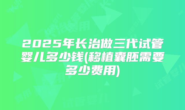 2025年长治做三代试管婴儿多少钱(移植囊胚需要多少费用)