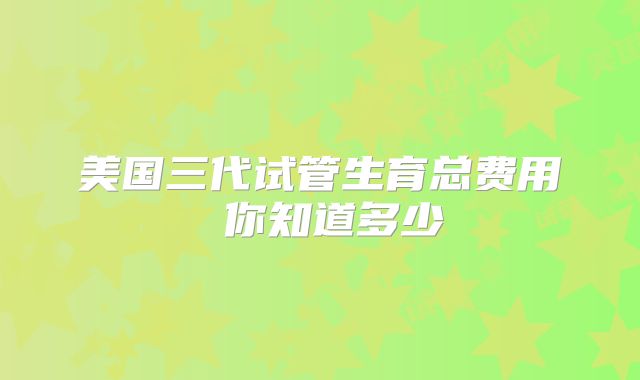 美国三代试管生育总费用 你知道多少