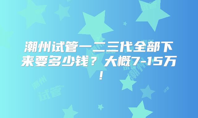 潮州试管一二三代全部下来要多少钱?大概7-15万!