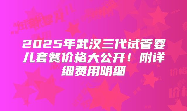 2025年武汉三代试管婴儿套餐价格大公开！附详细费用明细