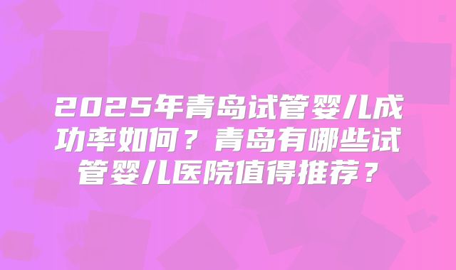 2025年青岛试管婴儿成功率如何？青岛有哪些试管婴儿医院值得推荐？