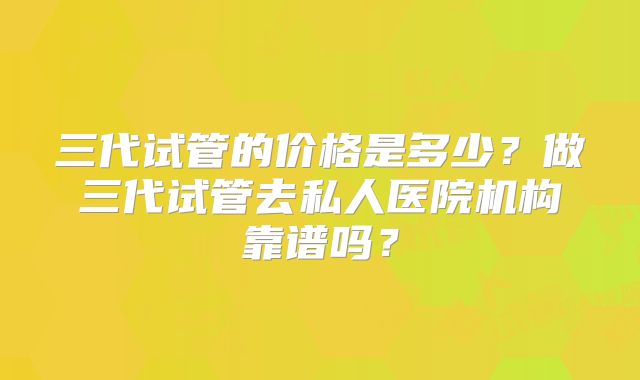 三代试管的价格是多少？做三代试管去私人医院机构靠谱吗？