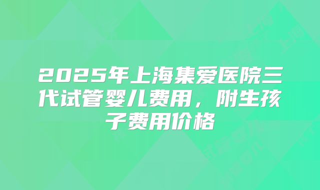 2025年上海集爱医院三代试管婴儿费用，附生孩子费用价格