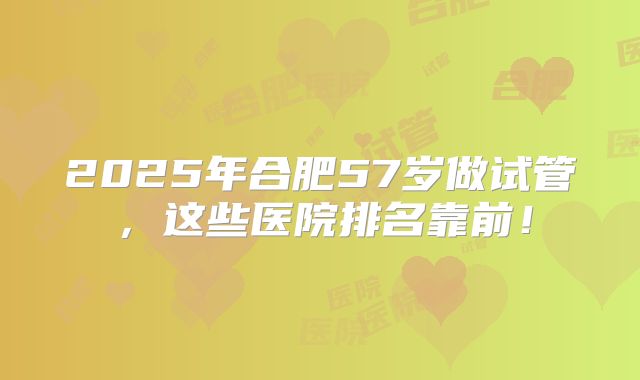2025年合肥57岁做试管,这些医院排名靠前!