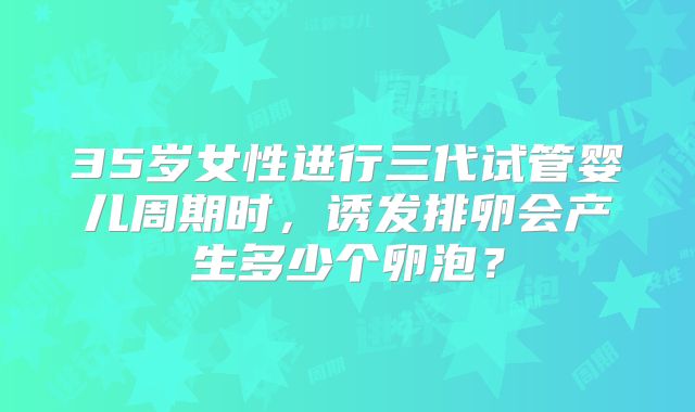 35岁女性进行三代试管婴儿周期时，诱发排卵会产生多少个卵泡？