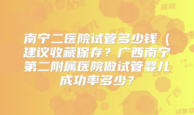 南宁二医院试管多少钱(建议收藏保存?广西南宁第二附属医院做试管婴儿成功率多少?