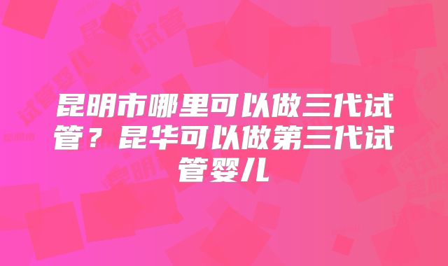 昆明市哪里可以做三代试管？昆华可以做第三代试管婴儿