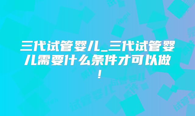 三代试管婴儿_三代试管婴儿需要什么条件才可以做！