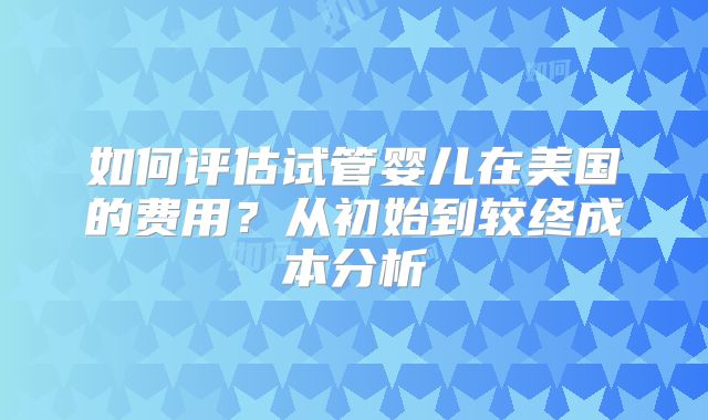 如何评估试管婴儿在美国的费用？从初始到较终成本分析