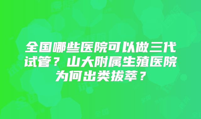 全国哪些医院可以做三代试管？山大附属生殖医院为何出类拔萃？