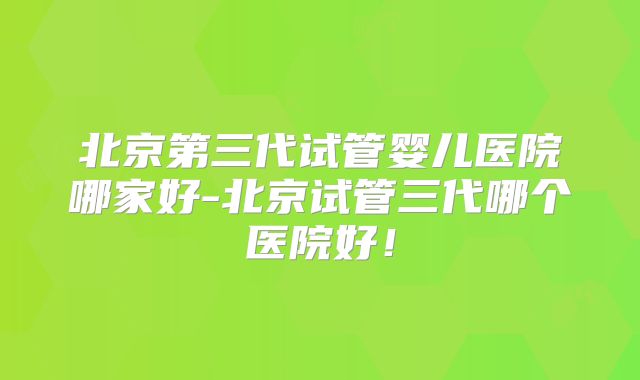 北京第三代试管婴儿医院哪家好-北京试管三代哪个医院好！