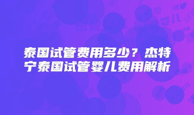 泰国试管费用多少？杰特宁泰国试管婴儿费用解析