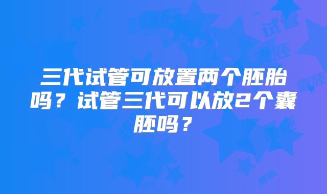 三代试管可放置两个胚胎吗？试管三代可以放2个囊胚吗？