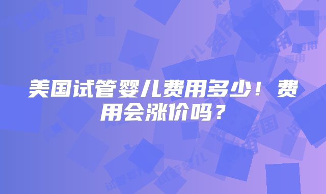 美国试管婴儿费用多少！费用会涨价吗？