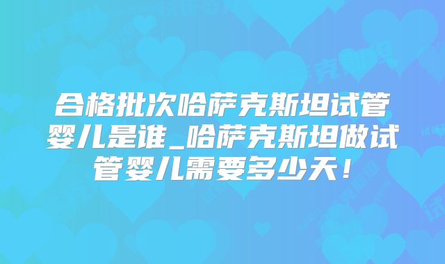 合格批次哈萨克斯坦试管婴儿是谁_哈萨克斯坦做试管婴儿需要多少天！