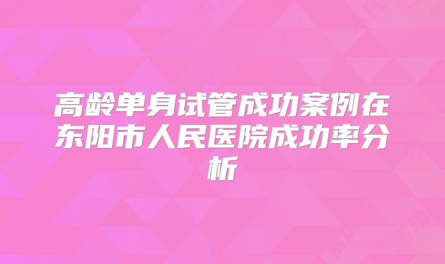 高龄单身试管成功案例在东阳市人民医院成功率分析