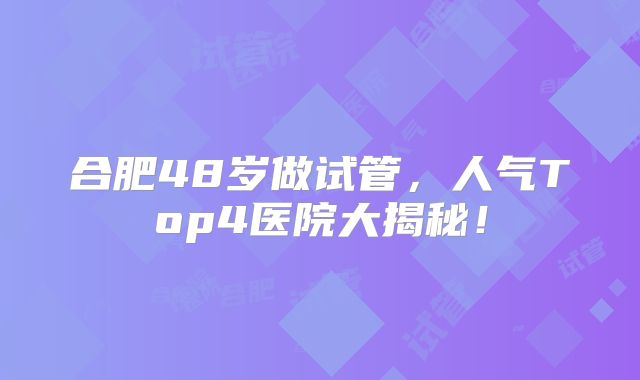 合肥48岁做试管,人气Top4医院大揭秘!
