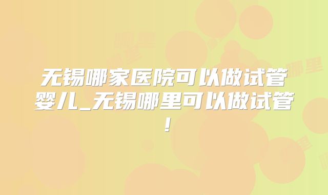 无锡哪家医院可以做试管婴儿_无锡哪里可以做试管！