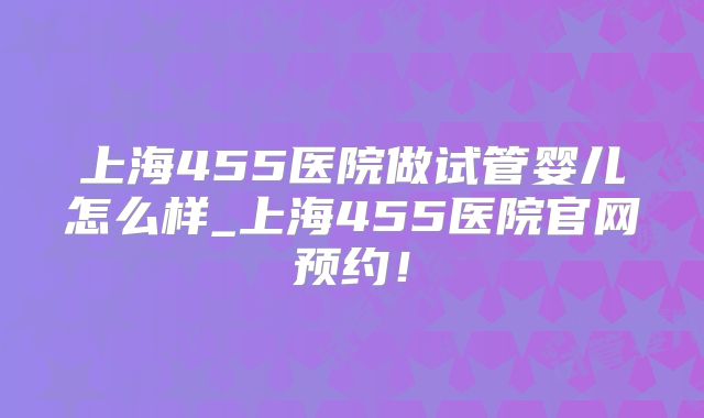 上海455医院做试管婴儿怎么样_上海455医院官网预约！