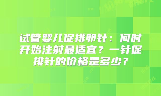 试管婴儿促排卵针：何时开始注射最适宜？一针促排针的价格是多少？