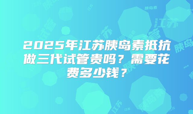 2025年江苏胰岛素抵抗做三代试管贵吗？需要花费多少钱？