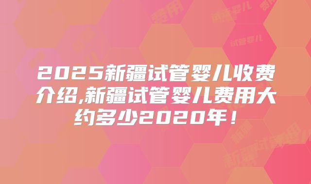 2025新疆试管婴儿收费介绍,新疆试管婴儿费用大约多少2020年！