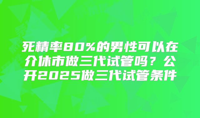 死精率80%的男性可以在介休市做三代试管吗?公开2025做三代试管条件