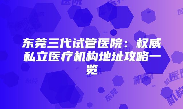 东莞三代试管医院：权威私立医疗机构地址攻略一览