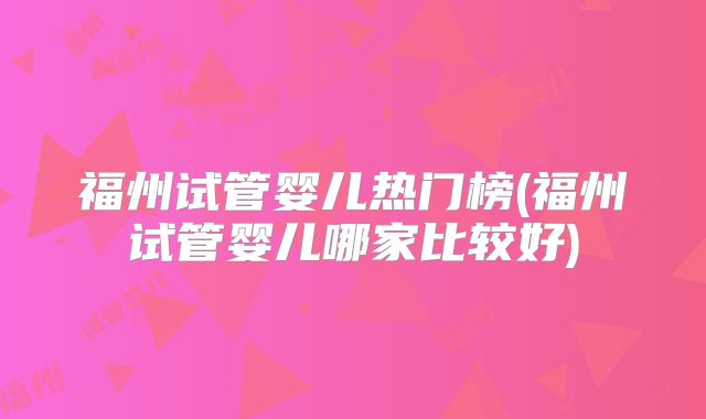 福州试管婴儿热门榜(福州试管婴儿哪家比较好)