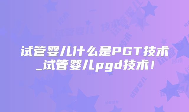 试管婴儿什么是PGT技术_试管婴儿pgd技术！