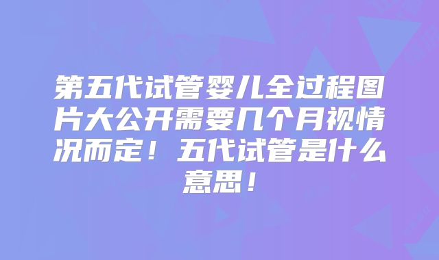 第五代试管婴儿全过程图片大公开需要几个月视情况而定！五代试管是什么意思！