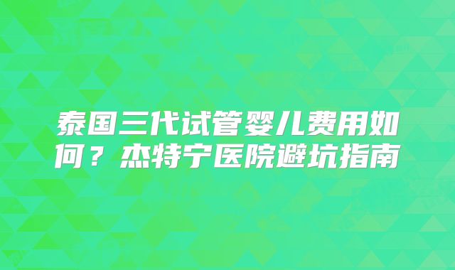 泰国三代试管婴儿费用如何？杰特宁医院避坑指南