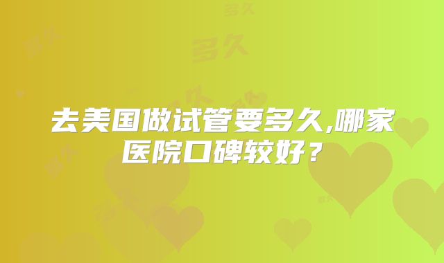 去美国做试管要多久,哪家医院口碑较好？